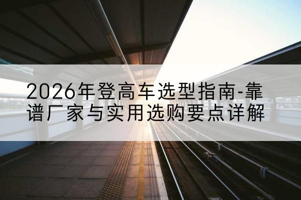 榆次登高车厂家推荐-2026年登高车选型指南-靠谱厂家与实用选购要点详解