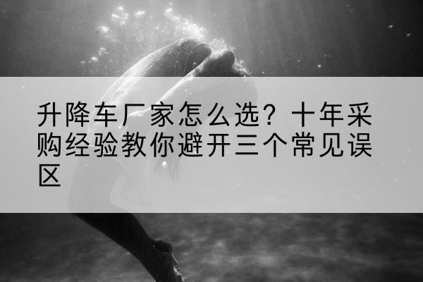 榆次升降车厂家-怎么选？十年采购经验教你避开三个常见误区