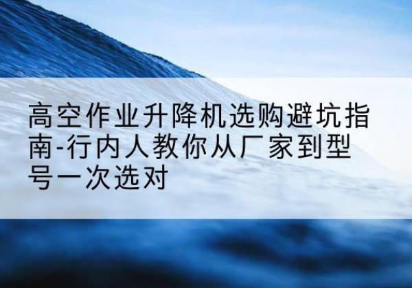 榆次升降平台厂家-高空作业升降机选购避坑指南-行内人教你从厂家到型号一次选对