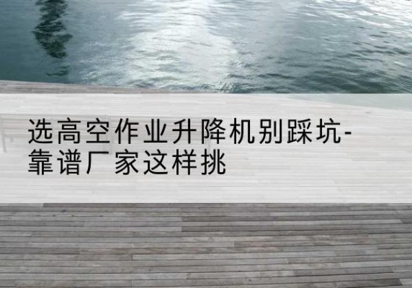 榆次剪叉式升降机厂家-选高空作业升降机别踩坑-靠谱厂家这样挑