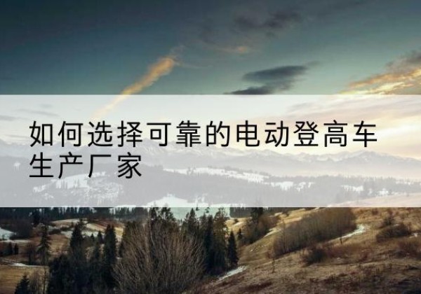 榆次电动登高车厂家-如何选择可靠的电动登高车生产厂家