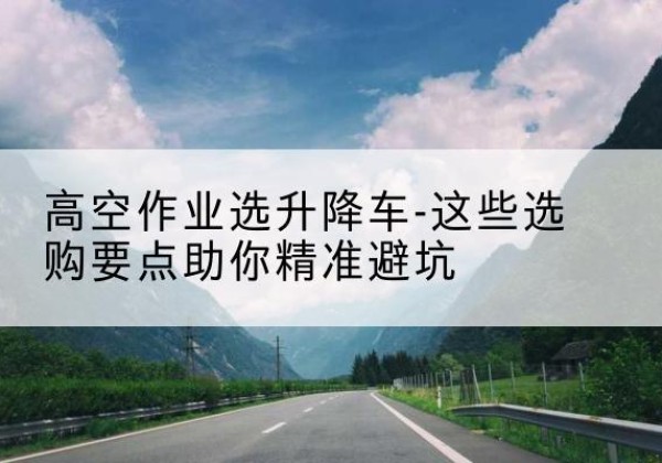 榆次升降车厂家-高空作业选升降车-这些选购要点助你*避坑