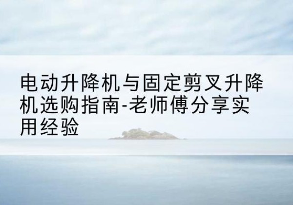 榆次电动升降机怎么选-电动升降机与固定剪叉升降机选购指南-老师傅分享实用经验