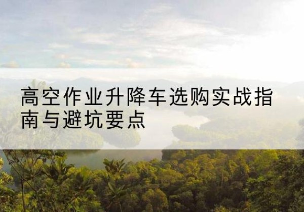 榆次升降车怎么选-高空作业升降车选购实战指南与避坑要点