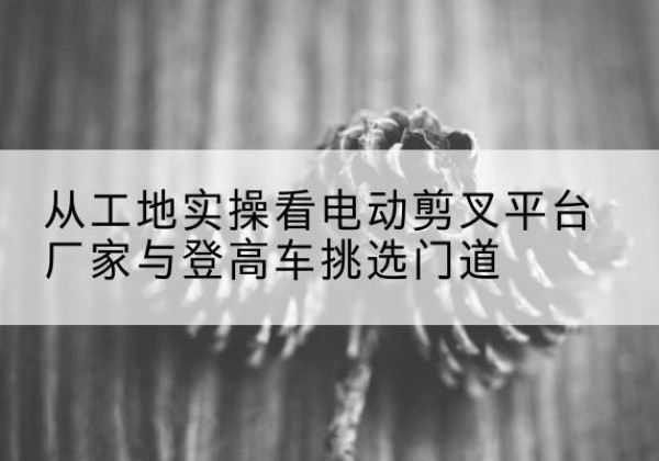 榆次电动剪叉升降平台厂家-从工地实操看电动剪叉平台厂家与登高车挑选门道