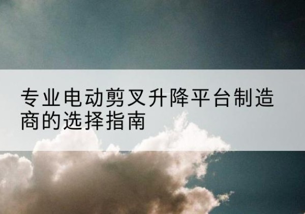 榆次电动剪叉升降平台厂家-专业电动剪叉升降平台制造商的选择指南