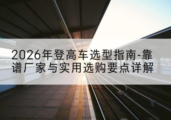榆次登高车厂家推荐-2026年登高车选型指南-靠谱厂家与实用选购要点详解